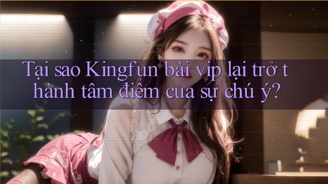 Tại sao Kingfun bài vip lại trở thành tâm điểm của sự chú ý?