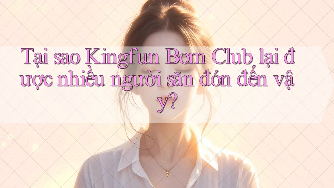 Tại sao Kingfun Bom Club lại được nhiều người săn đón đến vậy?
