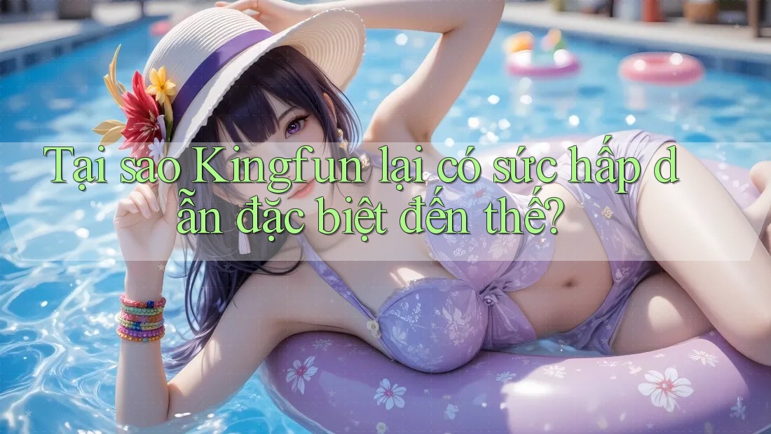 Tại sao Kingfun lại có sức hấp dẫn đặc biệt đến thế?