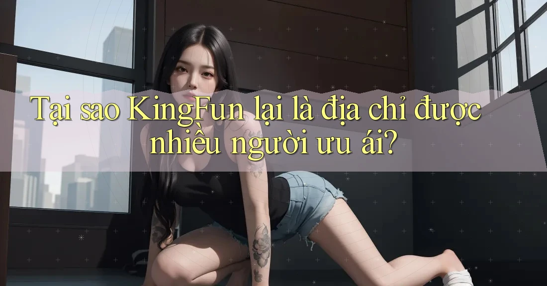 Tại sao KingFun lại là địa chỉ được nhiều người ưu ái?
