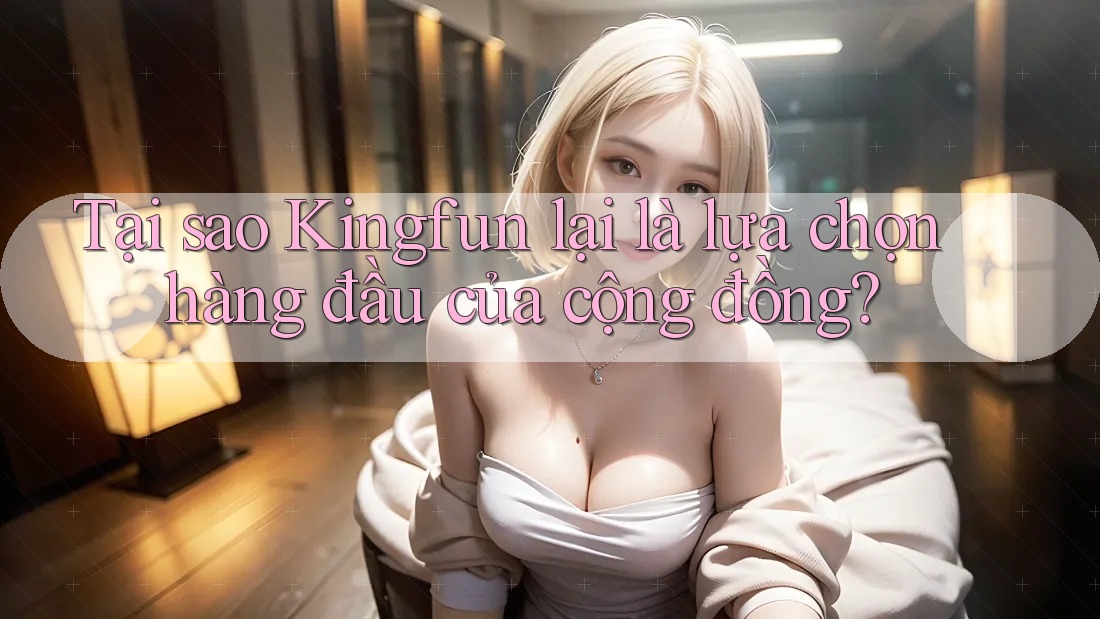 Tại sao Kingfun lại là lựa chọn hàng đầu của cộng đồng?