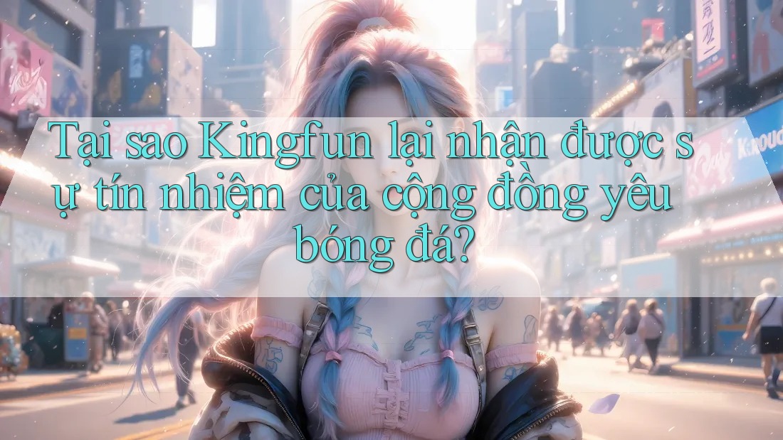Tại sao Kingfun lại nhận được sự tín nhiệm của cộng đồng yêu bóng đá?