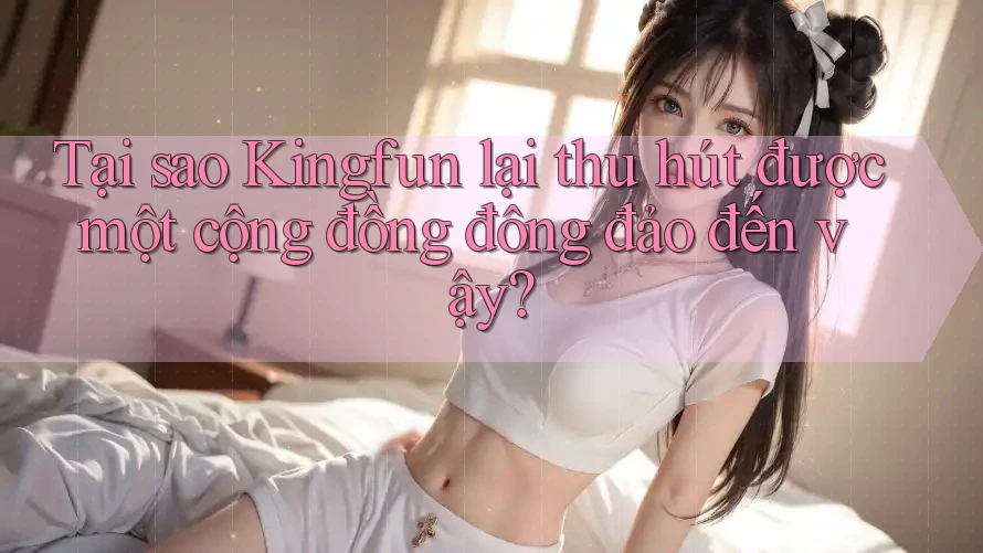 Tại sao Kingfun lại thu hút được một cộng đồng đông đảo đến vậy?