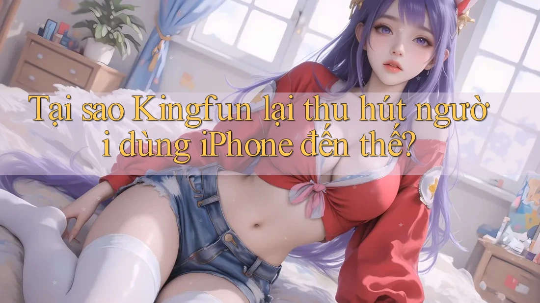 Tại sao Kingfun lại thu hút người dùng iPhone đến thế?