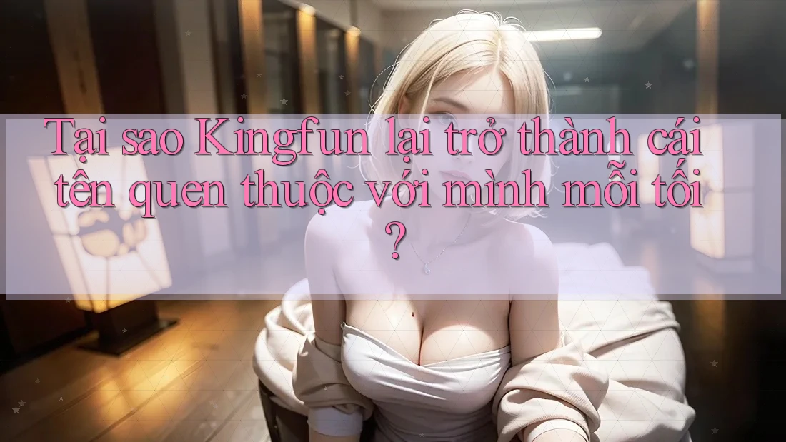 Tại sao Kingfun lại trở thành cái tên quen thuộc với mình mỗi tối?