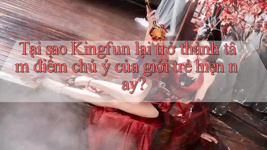 Tại sao Kingfun lại trở thành tâm điểm chú ý của giới trẻ hiện nay?
