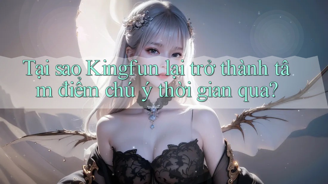 Tại sao Kingfun lại trở thành tâm điểm chú ý thời gian qua?