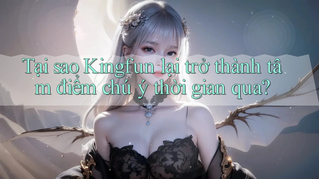 Tại sao Kingfun lại trở thành tâm điểm chú ý thời gian qua?