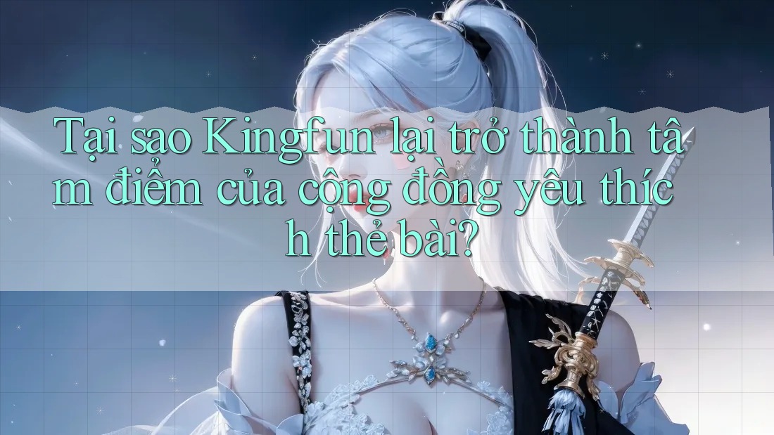 Tại sao Kingfun lại trở thành tâm điểm của cộng đồng yêu thích thẻ bài?