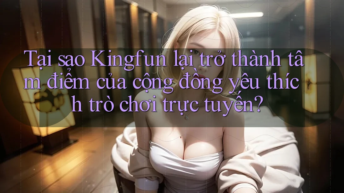 Tại sao Kingfun lại trở thành tâm điểm của cộng đồng yêu thích trò chơi trực tuyến?