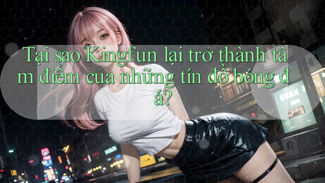 Tại sao Kingfun lại trở thành tâm điểm của những tín đồ bóng đá?