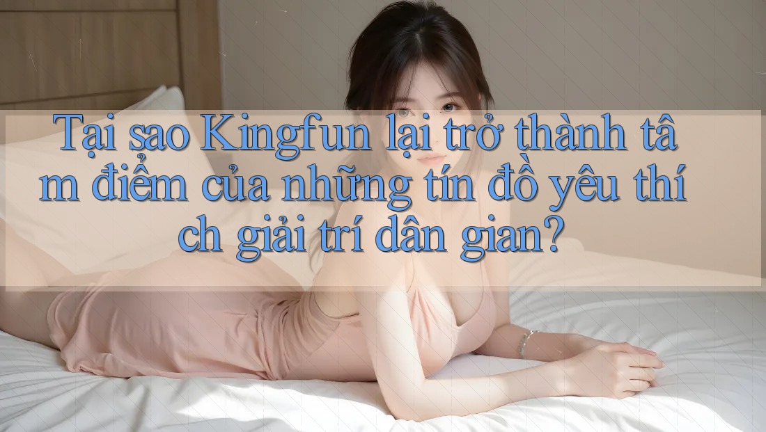 Tại sao Kingfun lại trở thành tâm điểm của những tín đồ yêu thích giải trí dân gian?