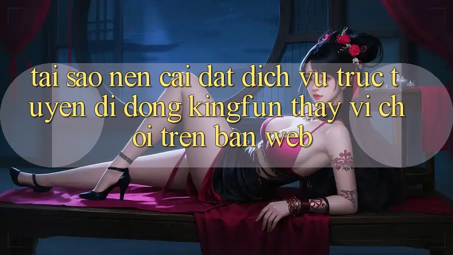 Tại Sao Nên Cài đặt Dịch vụ trực tuyến di động Kingfun Thay Vì Chơi Trên Bản Web?