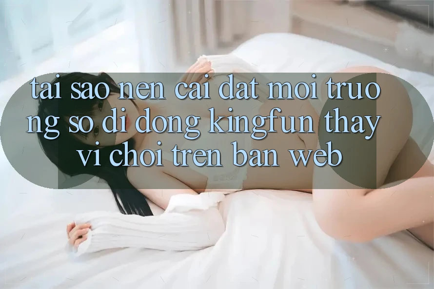 Tại Sao Nên Cài đặt Môi trường số di động Kingfun Thay Vì Chơi Trên Bản Web?