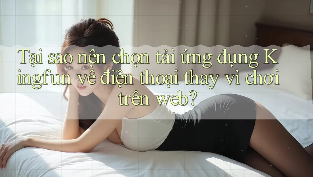 Tại sao nên chọn tải ứng dụng Kingfun về điện thoại thay vì chơi trên web?