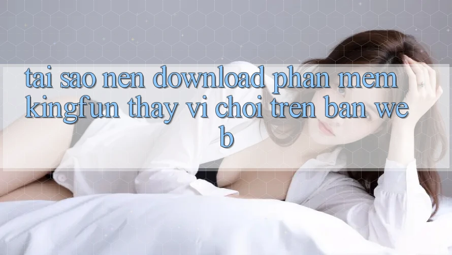 Tại Sao Nên Download Phần mềm Kingfun Thay Vì Chơi Trên Bản Web?