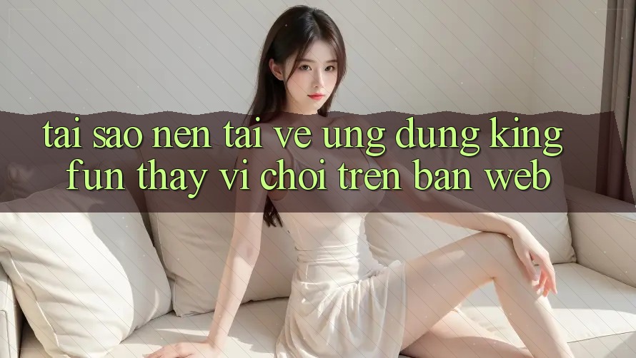 Tại Sao Nên Tải về Ứng dụng Kingfun Thay Vì Chơi Trên Bản Web?