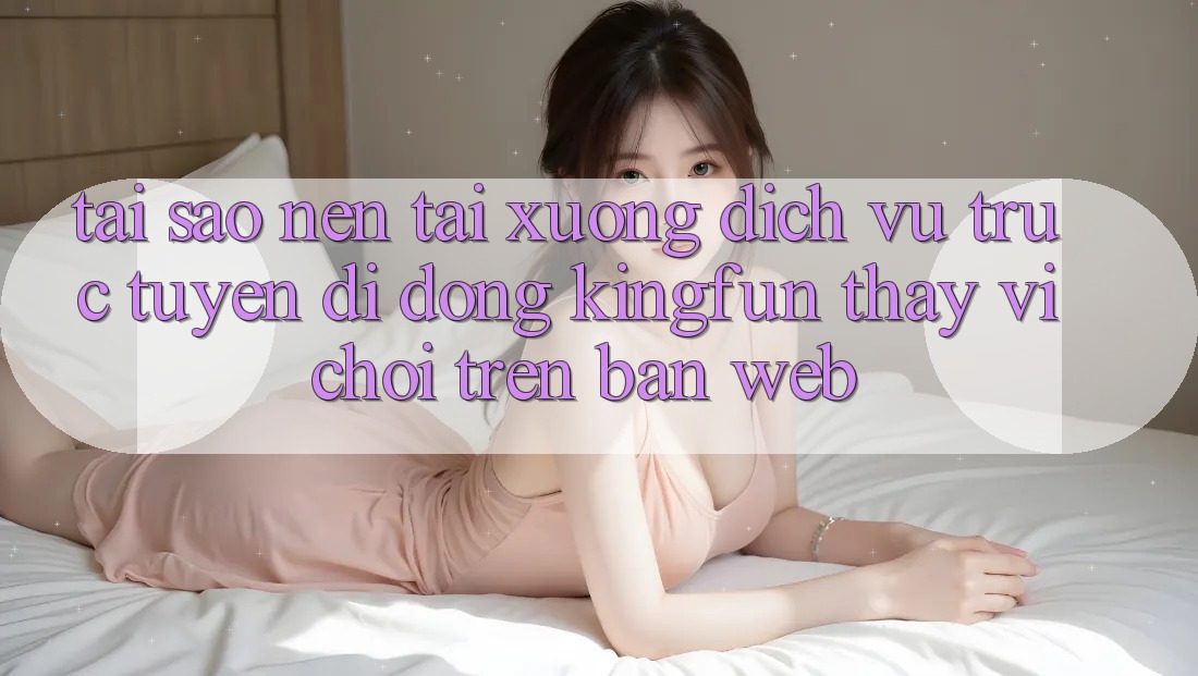 Tại Sao Nên Tải xuống Dịch vụ trực tuyến di động Kingfun Thay Vì Chơi Trên Bản Web?