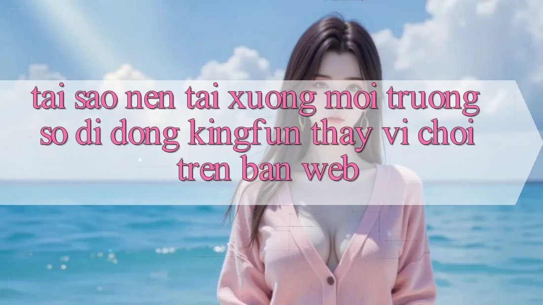Tại Sao Nên Tải xuống Môi trường số di động Kingfun Thay Vì Chơi Trên Bản Web?