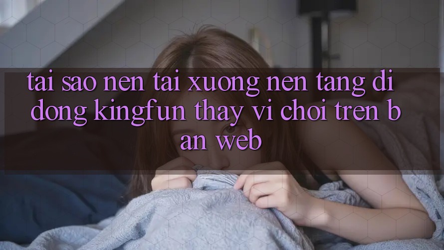 Tại Sao Nên Tải xuống Nền tảng di động Kingfun Thay Vì Chơi Trên Bản Web?