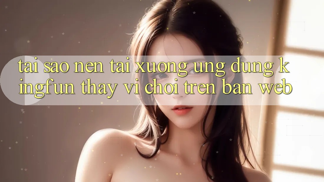 Tại Sao Nên Tải xuống Ứng dụng Kingfun Thay Vì Chơi Trên Bản Web?