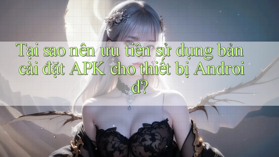 Tại sao nên ưu tiên sử dụng bản cài đặt APK cho thiết bị Android?