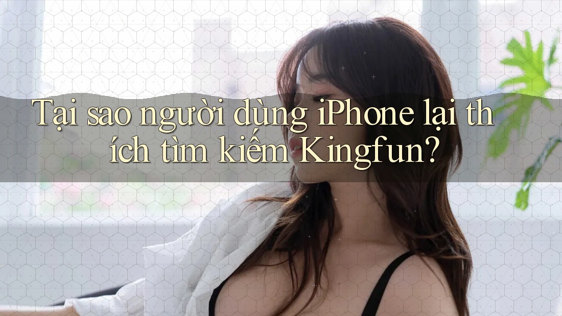 Tại sao người dùng iPhone lại thích tìm kiếm Kingfun?