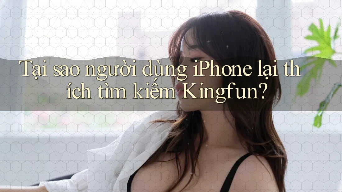 Tại sao người dùng iPhone lại thích tìm kiếm Kingfun?