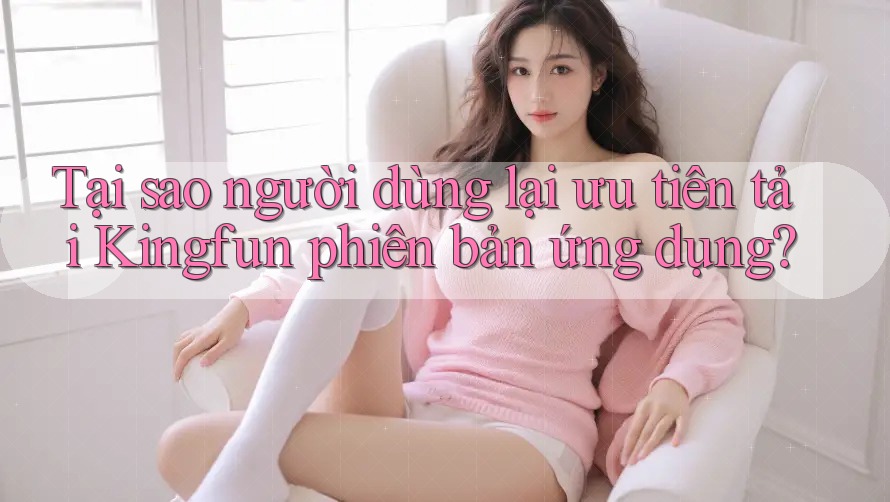 Tại sao người dùng lại ưu tiên tải Kingfun phiên bản ứng dụng?