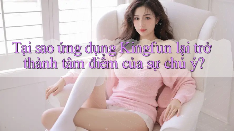 Tại sao ứng dụng Kingfun lại trở thành tâm điểm của sự chú ý?
