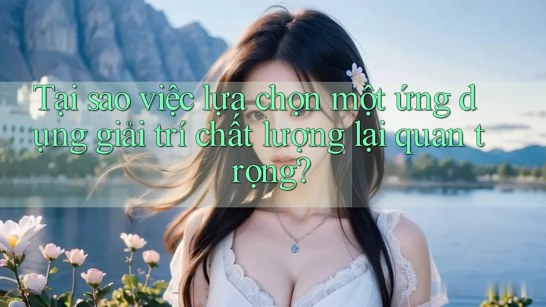 Tại sao việc lựa chọn một ứng dụng giải trí chất lượng lại quan trọng?