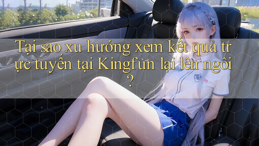 Tại sao xu hướng xem kết quả trực tuyến tại Kingfun lại lên ngôi?