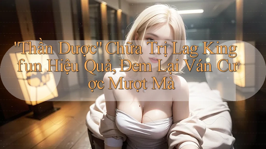 “Thần Dược” Chữa Trị Lag Kingfun Hiệu Quả, Đem Lại Ván Cược Mượt Mà