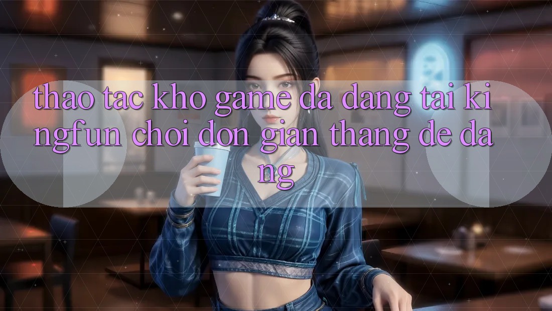 Thao tác Kho Game Đa Dạng Tại Kingfun – “Chơi Đơn Giản, Thắng Dễ Dàng”