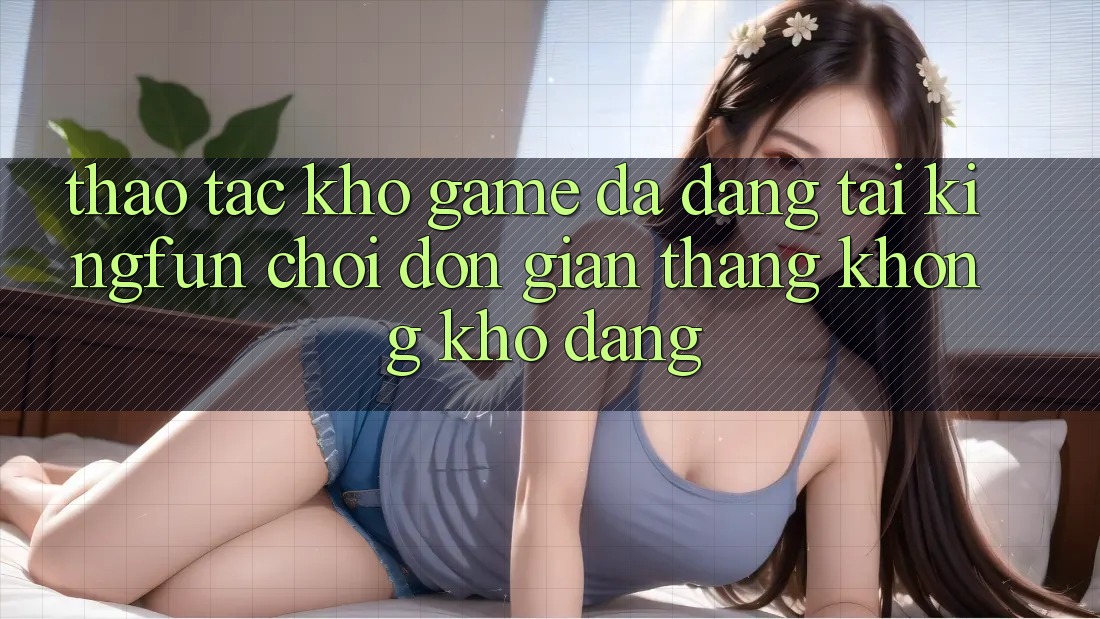 Thao tác Kho Game Đa Dạng Tại Kingfun – “Chơi Đơn Giản, Thắng Không khó Dàng”
