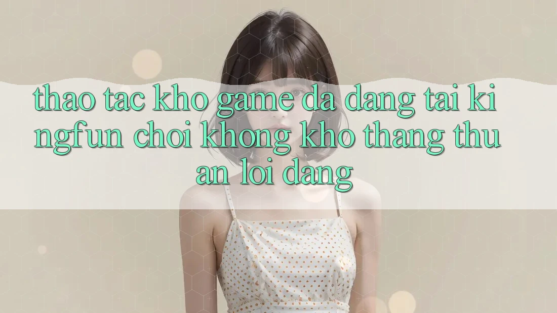 Thao tác Kho Game Đa Dạng Tại Kingfun – “Chơi Không khó, Thắng Thuận lợi Dàng”