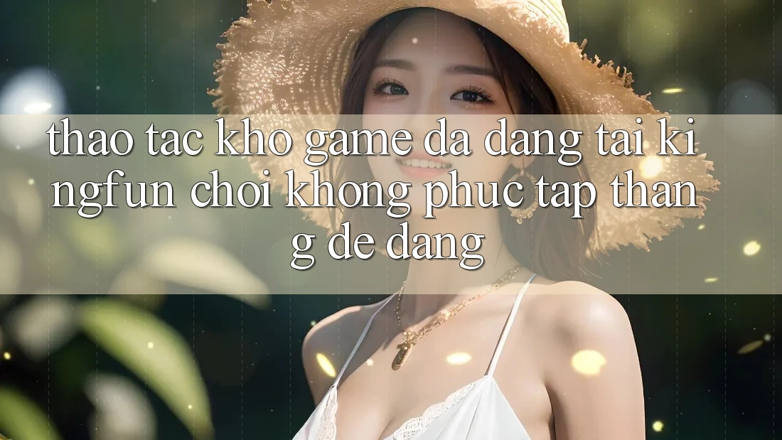 Thao tác Kho Game Đa Dạng Tại Kingfun – “Chơi Không phức tạp, Thắng Dễ Dàng”
