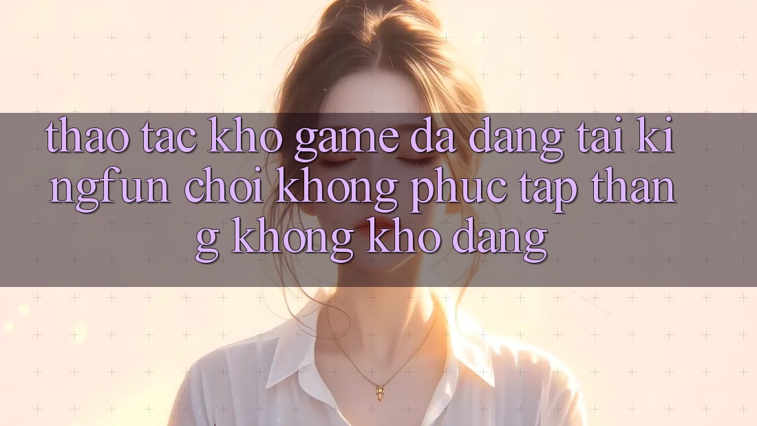 Thao tác Kho Game Đa Dạng Tại Kingfun – “Chơi Không phức tạp, Thắng Không khó Dàng”