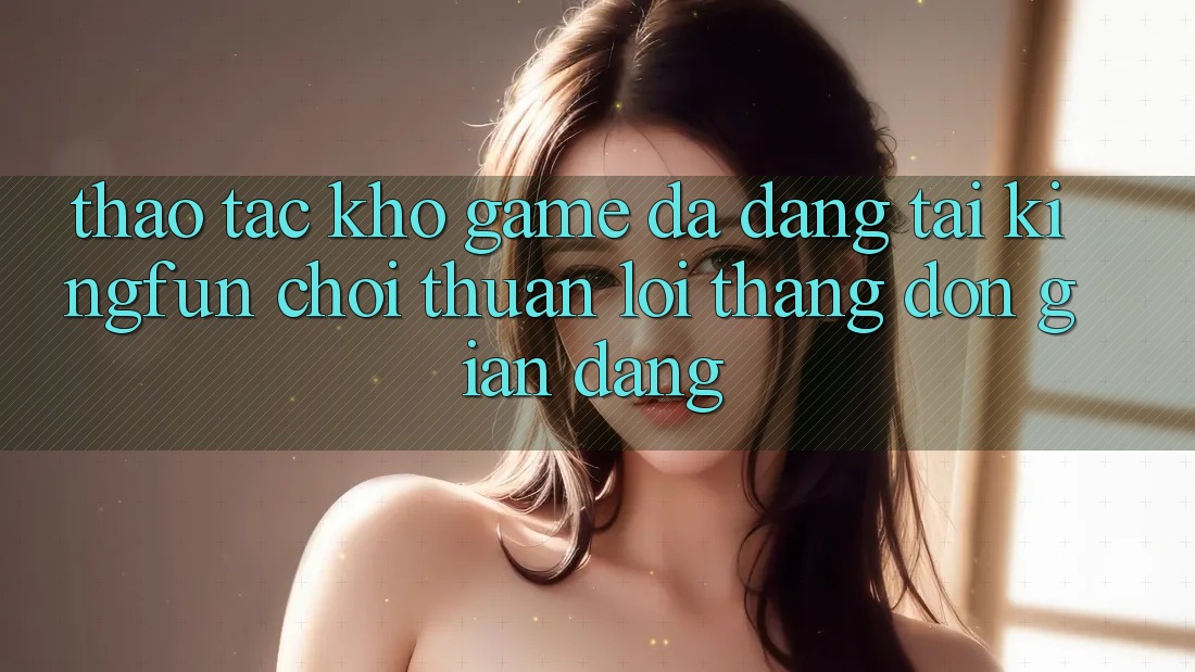 Thao tác Kho Game Đa Dạng Tại Kingfun – “Chơi Thuận lợi, Thắng Đơn giản Dàng”