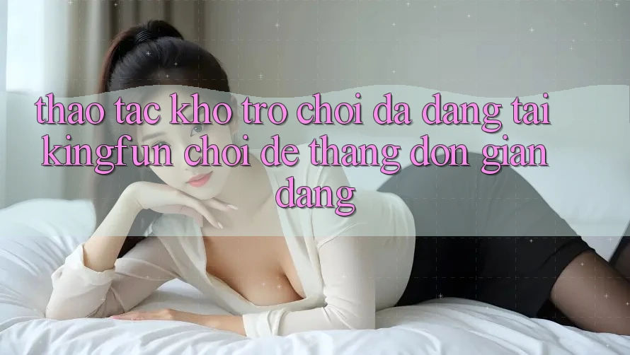 Thao tác Kho Trò chơi Đa Dạng Tại Kingfun – “Chơi Dễ, Thắng Đơn giản Dàng”