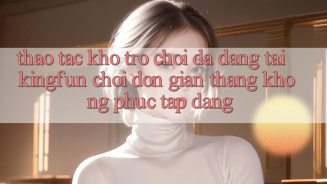 Thao tác Kho Trò chơi Đa Dạng Tại Kingfun – “Chơi Đơn Giản, Thắng Không phức tạp Dàng”