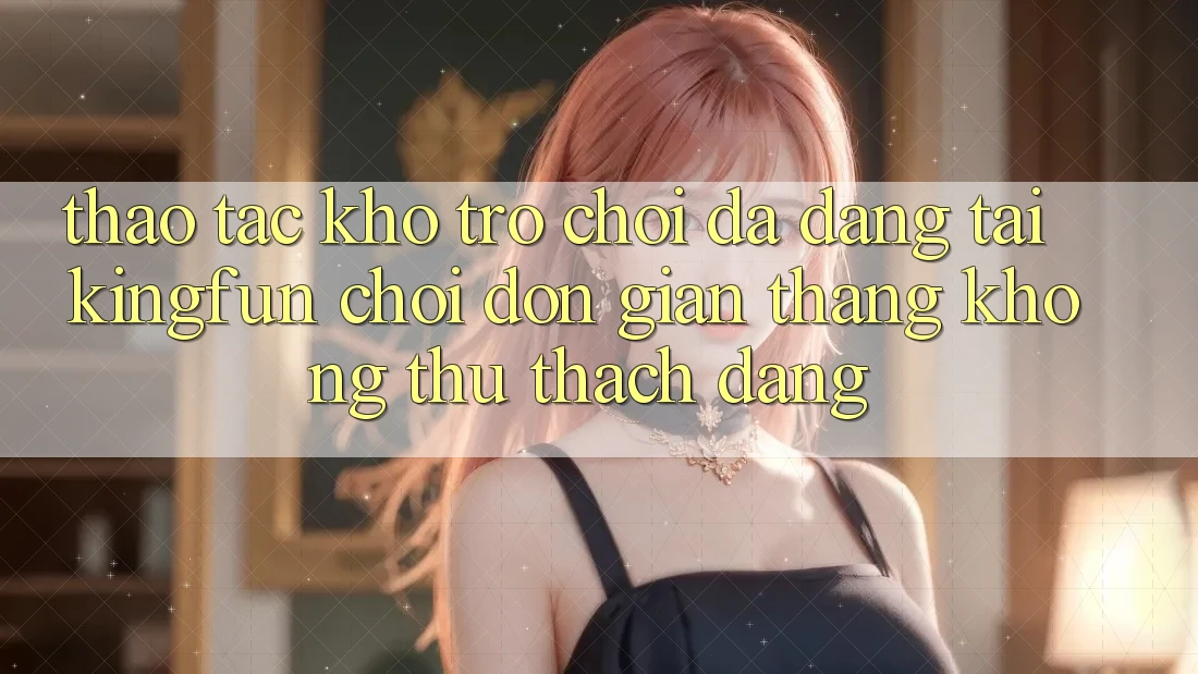 Thao tác Kho Trò chơi Đa Dạng Tại Kingfun – “Chơi Đơn Giản, Thắng Không thử thách Dàng”