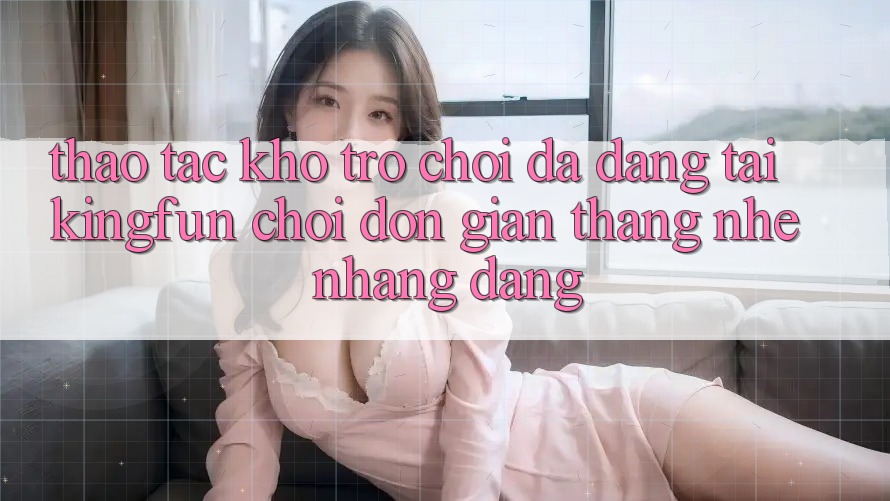 Thao tác Kho Trò chơi Đa Dạng Tại Kingfun – “Chơi Đơn giản, Thắng Nhẹ nhàng Dàng”