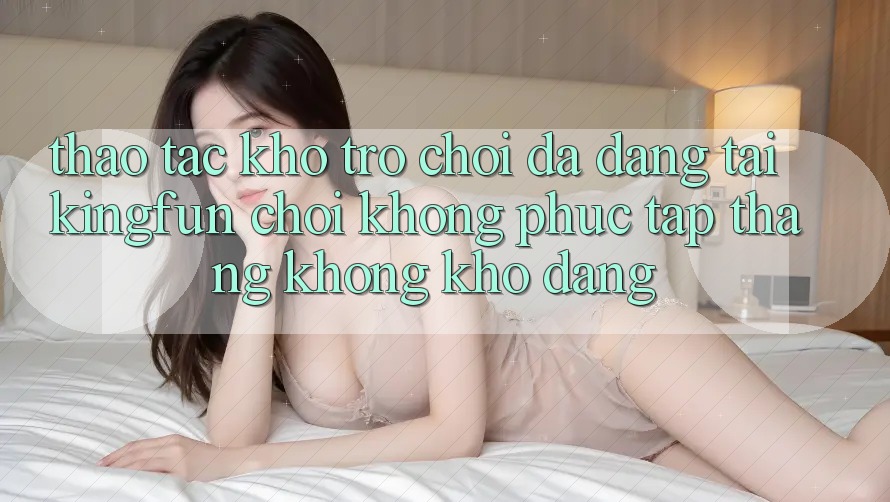 Thao tác Kho Trò chơi Đa Dạng Tại Kingfun – “Chơi Không phức tạp, Thắng Không khó Dàng”