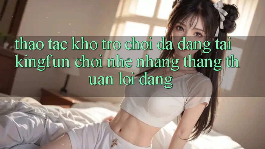 Thao tác Kho Trò chơi Đa Dạng Tại Kingfun – “Chơi Nhẹ nhàng, Thắng Thuận lợi Dàng”