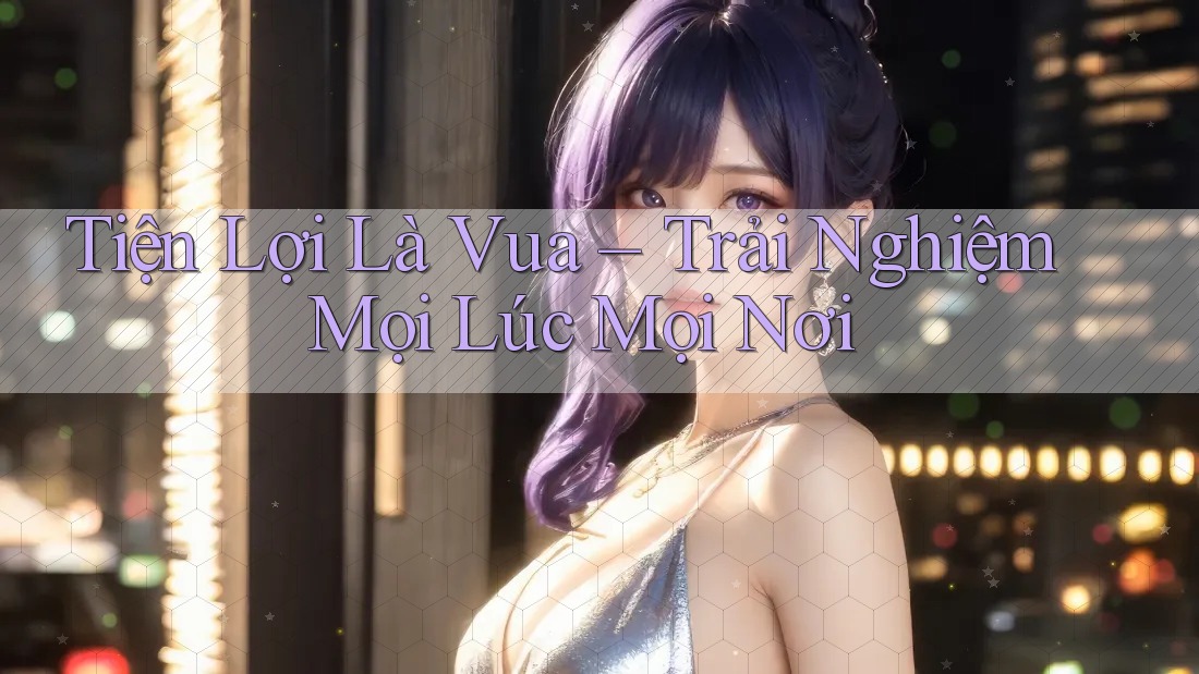 Tiện Lợi Là Vua – Trải Nghiệm Mọi Lúc Mọi Nơi