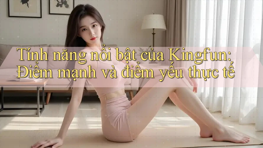 Tính năng nổi bật của Kingfun: Điểm mạnh và điểm yếu thực tế