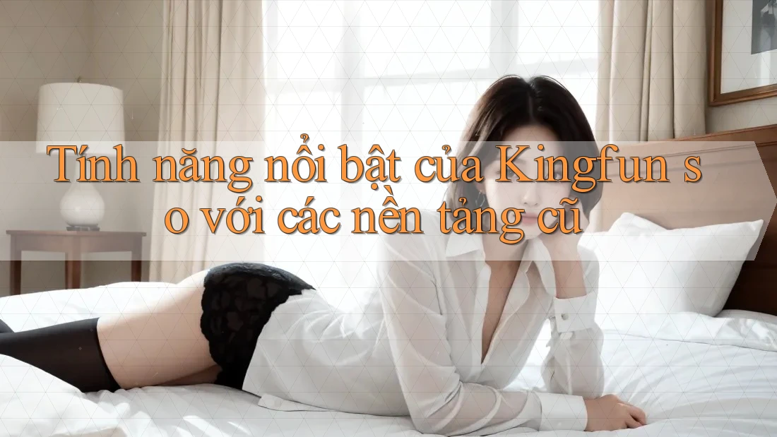 Tính năng nổi bật của Kingfun so với các nền tảng cũ