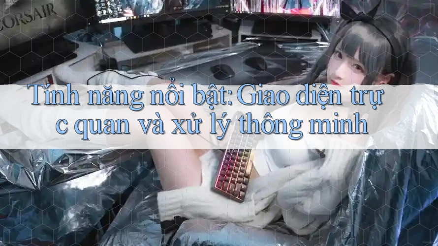 Tính năng nổi bật: Giao diện trực quan và xử lý thông minh
