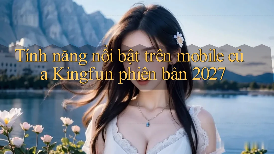 Tính năng nổi bật trên mobile của Kingfun phiên bản 2027